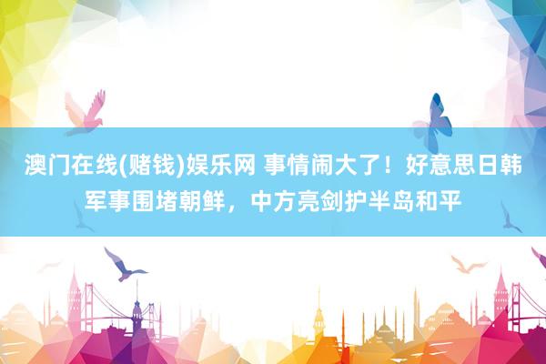 澳门在线(赌钱)娱乐网 事情闹大了！好意思日韩军事围堵朝鲜，中方亮剑护半岛和平