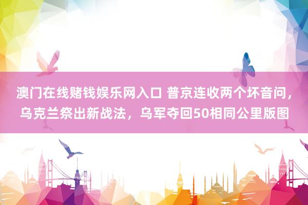 澳门在线赌钱娱乐网入口 普京连收两个坏音问，乌克兰祭出新战法，乌军夺回50相同公里版图