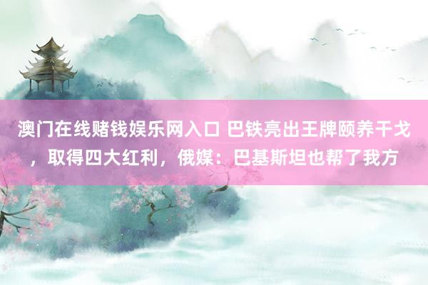 澳门在线赌钱娱乐网入口 巴铁亮出王牌颐养干戈，取得四大红利，俄媒：巴基斯坦也帮了我方