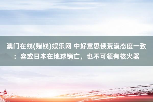 澳门在线(赌钱)娱乐网 中好意思俄荒漠态度一致：容或日本在地球销亡，也不可领有核火器