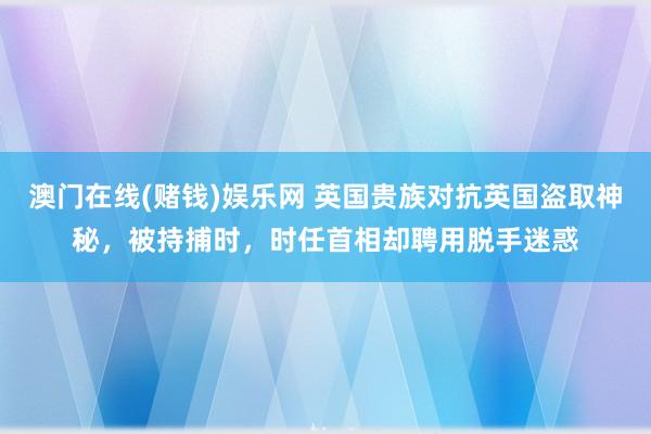 澳门在线(赌钱)娱乐网 英国贵族对抗英国盗取神秘，被持捕时，时任首相却聘用脱手迷惑