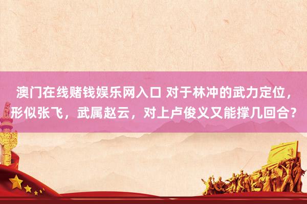澳门在线赌钱娱乐网入口 对于林冲的武力定位，形似张飞，武属赵云，对上卢俊义又能撑几回合？