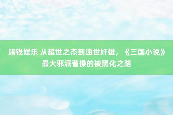 赌钱娱乐 从超世之杰到浊世奸雄，《三国小说》最大邪派曹操的被黑化之路