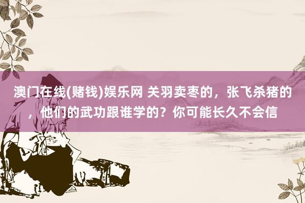 澳门在线(赌钱)娱乐网 关羽卖枣的，张飞杀猪的，他们的武功跟谁学的？你可能长久不会信