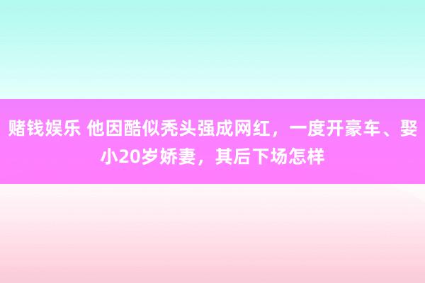 赌钱娱乐 他因酷似秃头强成网红，一度开豪车、娶小20岁娇妻，其后下场怎样