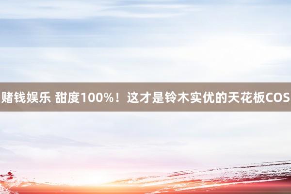 赌钱娱乐 甜度100%！这才是铃木实优的天花板COS