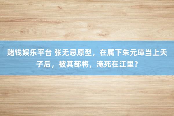 赌钱娱乐平台 张无忌原型，在属下朱元璋当上天子后，被其部将，淹死在江里？