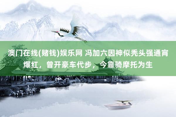 澳门在线(赌钱)娱乐网 冯加六因神似秃头强通宵爆红，曾开豪车代步，今靠骑摩托为生