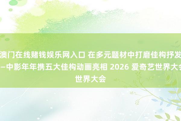 澳门在线赌钱娱乐网入口 在多元题材中打磨佳构抒发——中影年年携五大佳构动画亮相 2026 爱奇艺世界大会