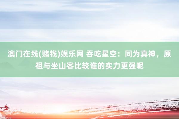 澳门在线(赌钱)娱乐网 吞吃星空：同为真神，原祖与坐山客比较谁的实力更强呢