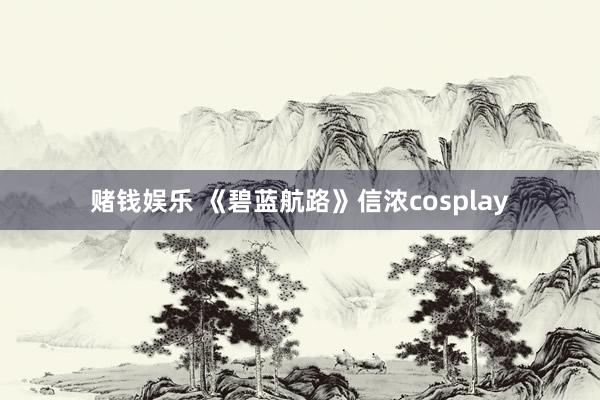 赌钱娱乐 《碧蓝航路》信浓cosplay