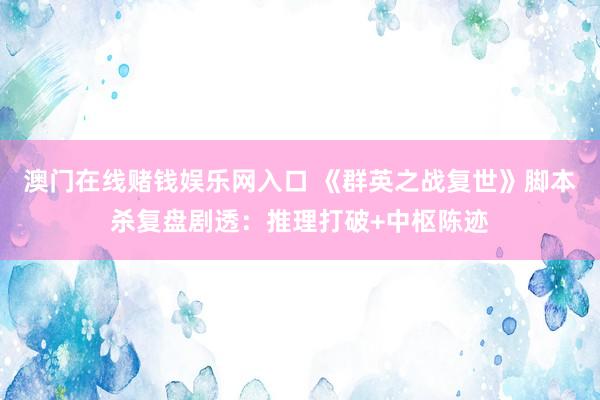 澳门在线赌钱娱乐网入口 《群英之战复世》脚本杀复盘剧透：推理打破+中枢陈迹