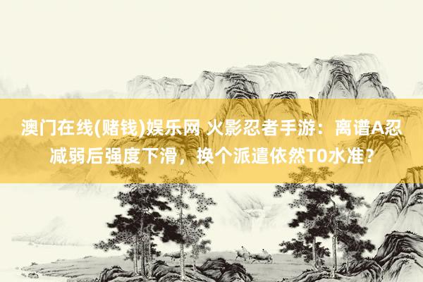 澳门在线(赌钱)娱乐网 火影忍者手游：离谱A忍减弱后强度下滑，换个派遣依然T0水准？