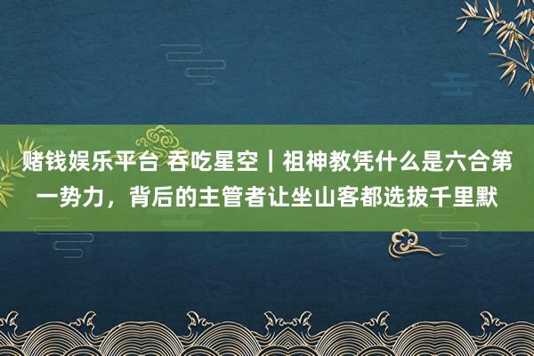 赌钱娱乐平台 吞吃星空｜祖神教凭什么是六合第一势力，背后的主管者让坐山客都选拔千里默
