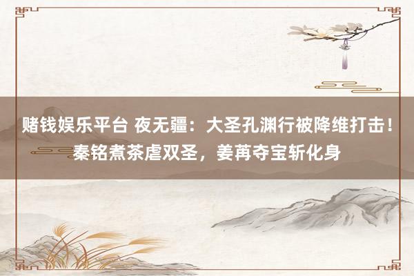 赌钱娱乐平台 夜无疆：大圣孔渊行被降维打击！秦铭煮茶虐双圣，姜苒夺宝斩化身