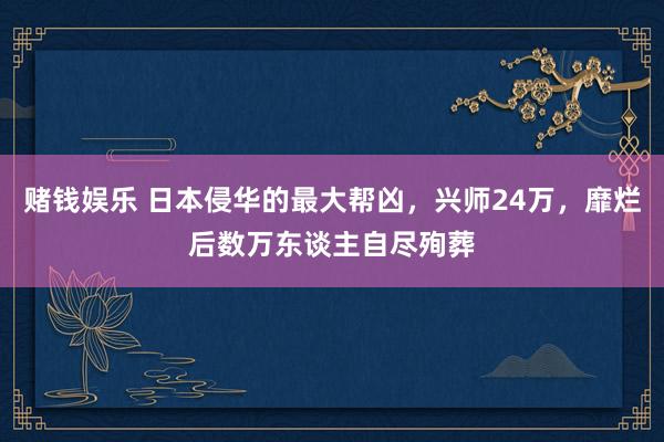 赌钱娱乐 日本侵华的最大帮凶，兴师24万，靡烂后数万东谈主自尽殉葬