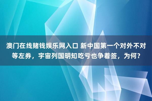 澳门在线赌钱娱乐网入口 新中国第一个对外不对等左券，宇宙列国明知吃亏也争着签，为何？