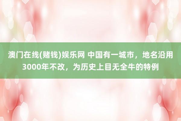 澳门在线(赌钱)娱乐网 中国有一城市，地名沿用3000年不改，为历史上目无全牛的特例
