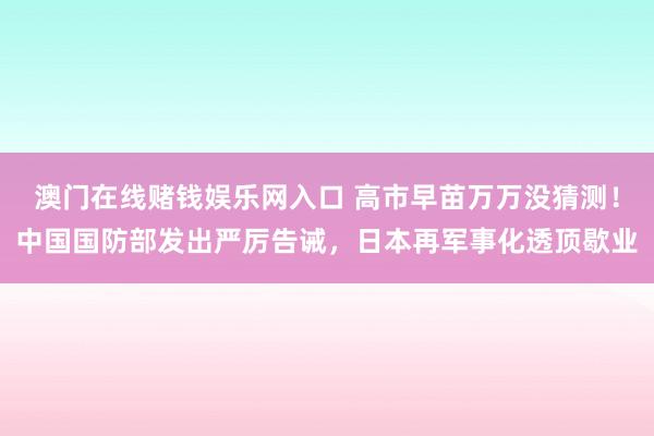 澳门在线赌钱娱乐网入口 高市早苗万万没猜测！中国国防部发出严厉告诫，日本再军事化透顶歇业
