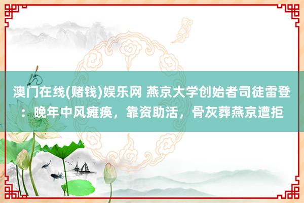 澳门在线(赌钱)娱乐网 燕京大学创始者司徒雷登：晚年中风瘫痪，靠资助活，骨灰葬燕京遭拒