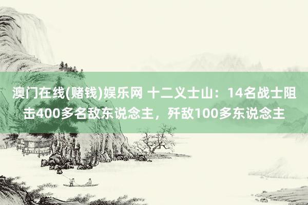 澳门在线(赌钱)娱乐网 十二义士山：14名战士阻击400多名敌东说念主，歼敌100多东说念主