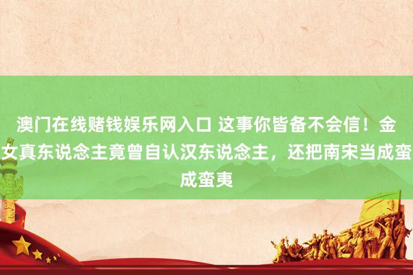 澳门在线赌钱娱乐网入口 这事你皆备不会信！金末女真东说念主竟曾自认汉东说念主，还把南宋当成蛮夷