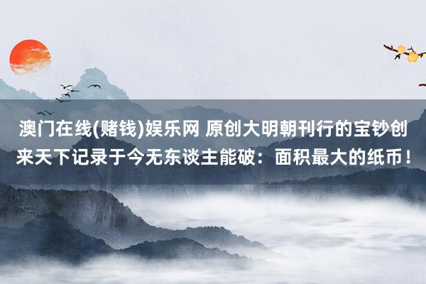 澳门在线(赌钱)娱乐网 原创大明朝刊行的宝钞创来天下记录于今无东谈主能破：面积最大的纸币！