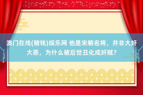 澳门在线(赌钱)娱乐网 他是宋朝名将，并非大奸大恶，为什么被后世丑化成奸贼？