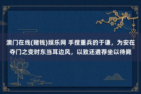 澳门在线(赌钱)娱乐网 手捏重兵的于谦，为安在夺门之变时东当耳边风，以致还遴荐坐以待毙