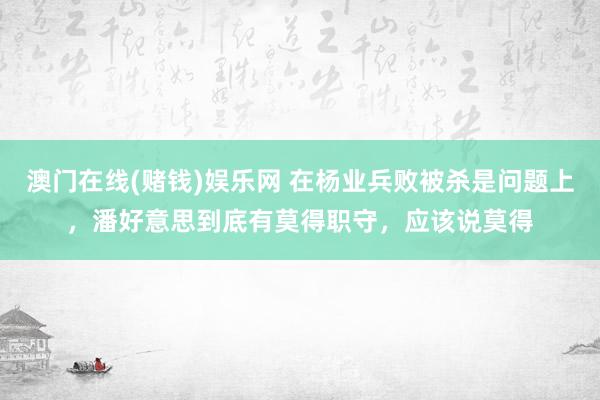 澳门在线(赌钱)娱乐网 在杨业兵败被杀是问题上，潘好意思到底有莫得职守，应该说莫得