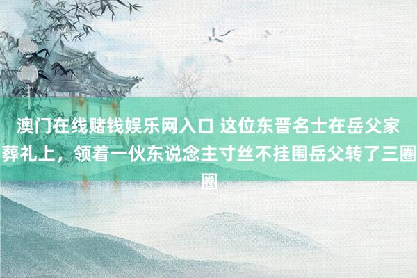 澳门在线赌钱娱乐网入口 这位东晋名士在岳父家葬礼上，领着一伙东说念主寸丝不挂围岳父转了三圈