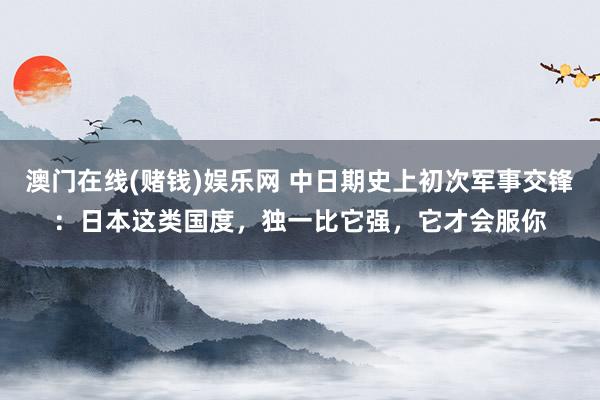 澳门在线(赌钱)娱乐网 中日期史上初次军事交锋：日本这类国度，独一比它强，它才会服你