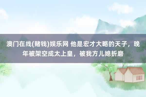 澳门在线(赌钱)娱乐网 他是宏才大略的天子，晚年被架空成太上皇，被我方儿媳折磨