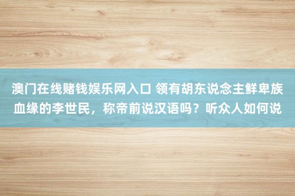 澳门在线赌钱娱乐网入口 领有胡东说念主鲜卑族血缘的李世民，称帝前说汉语吗？听众人如何说