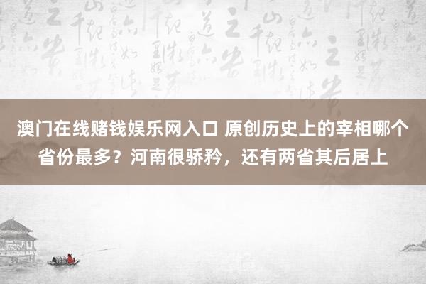 澳门在线赌钱娱乐网入口 原创历史上的宰相哪个省份最多？河南很骄矜，还有两省其后居上