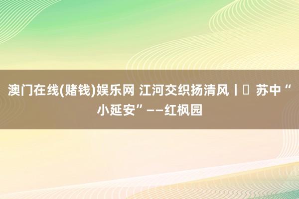 澳门在线(赌钱)娱乐网 江河交织扬清风丨㉘苏中“小延安”——红枫园