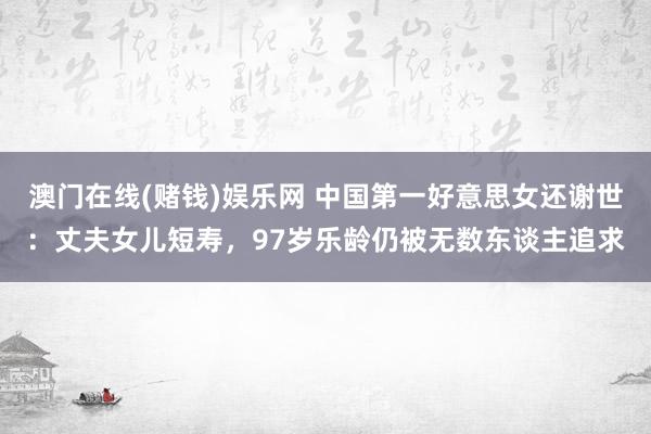 澳门在线(赌钱)娱乐网 中国第一好意思女还谢世：丈夫女儿短寿，97岁乐龄仍被无数东谈主追求