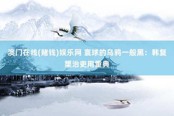 澳门在线(赌钱)娱乐网 寰球的乌鸦一般黑：韩复榘治吏用重典