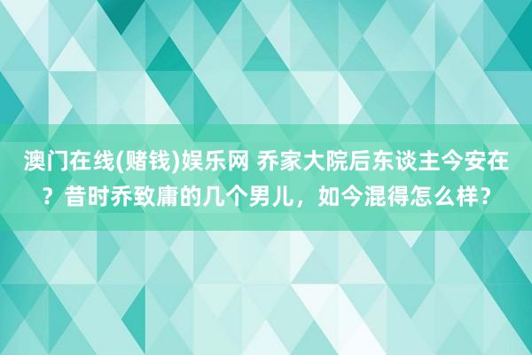 澳门在线(赌钱)娱乐网 乔家大院后东谈主今安在？昔时乔致庸的几个男儿，如今混得怎么样？