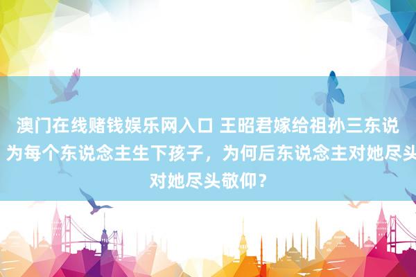 澳门在线赌钱娱乐网入口 王昭君嫁给祖孙三东说念主，为每个东说念主生下孩子，为何后东说念主对她尽头敬仰？