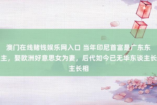 澳门在线赌钱娱乐网入口 当年印尼首富是广东东谈主，娶欧洲好意思女为妻，后代如今已无华东谈主长相