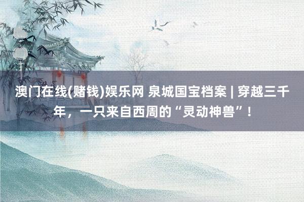 澳门在线(赌钱)娱乐网 泉城国宝档案 | 穿越三千年，一只来自西周的“灵动神兽”！
