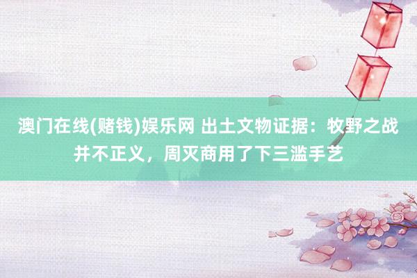 澳门在线(赌钱)娱乐网 出土文物证据：牧野之战并不正义，周灭商用了下三滥手艺