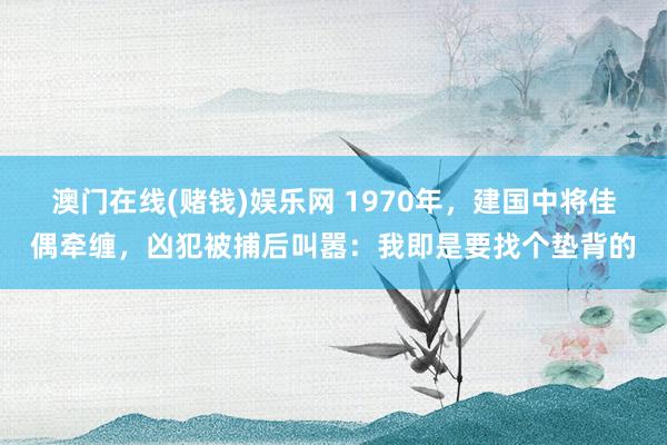 澳门在线(赌钱)娱乐网 1970年，建国中将佳偶牵缠，凶犯被捕后叫嚣：我即是要找个垫背的