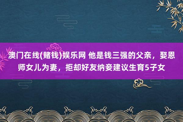 澳门在线(赌钱)娱乐网 他是钱三强的父亲，娶恩师女儿为妻，拒却好友纳妾建议生育5子女