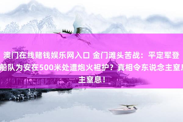 澳门在线赌钱娱乐网入口 金门滩头苦战：平定军登陆船队为安在500米处遭炮火袒护？真相令东说念主窒息！