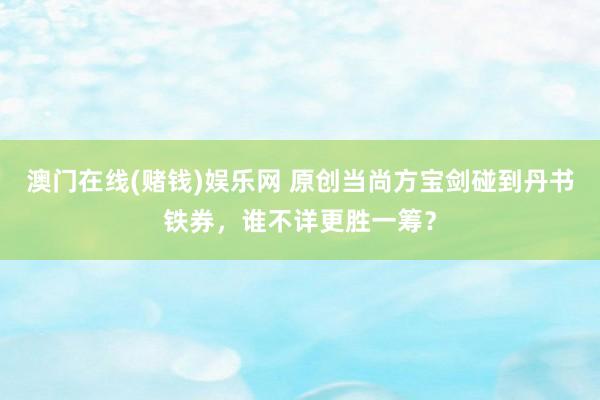 澳门在线(赌钱)娱乐网 原创当尚方宝剑碰到丹书铁券，谁不详更胜一筹？