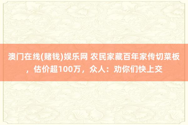 澳门在线(赌钱)娱乐网 农民家藏百年家传切菜板，估价超100万，众人：劝你们快上交