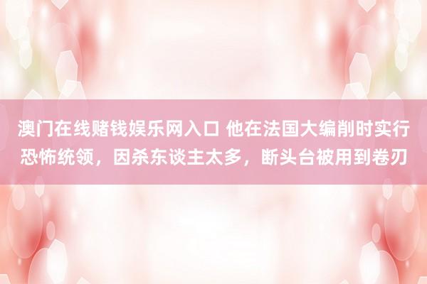 澳门在线赌钱娱乐网入口 他在法国大编削时实行恐怖统领，因杀东谈主太多，断头台被用到卷刃