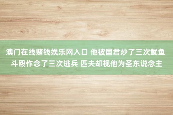 澳门在线赌钱娱乐网入口 他被国君炒了三次鱿鱼 斗殴作念了三次逃兵 匹夫却视他为圣东说念主